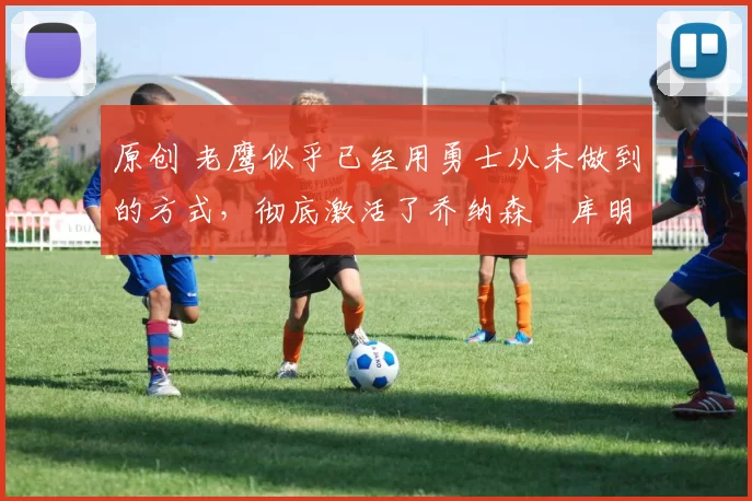 原创 老鹰似乎已经用勇士从未做到的方式，彻底激活了乔纳森・库明加