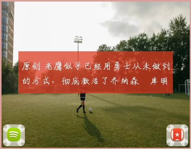 原创 老鹰似乎已经用勇士从未做到的方式,彻底激活了乔纳森・库明加