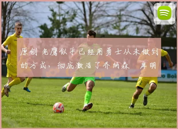 原创 老鹰似乎已经用勇士从未做到的方式,彻底激活了乔纳森・库明加