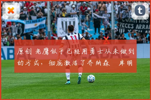 原创 老鹰似乎已经用勇士从未做到的方式，彻底激活了乔纳森・库明加