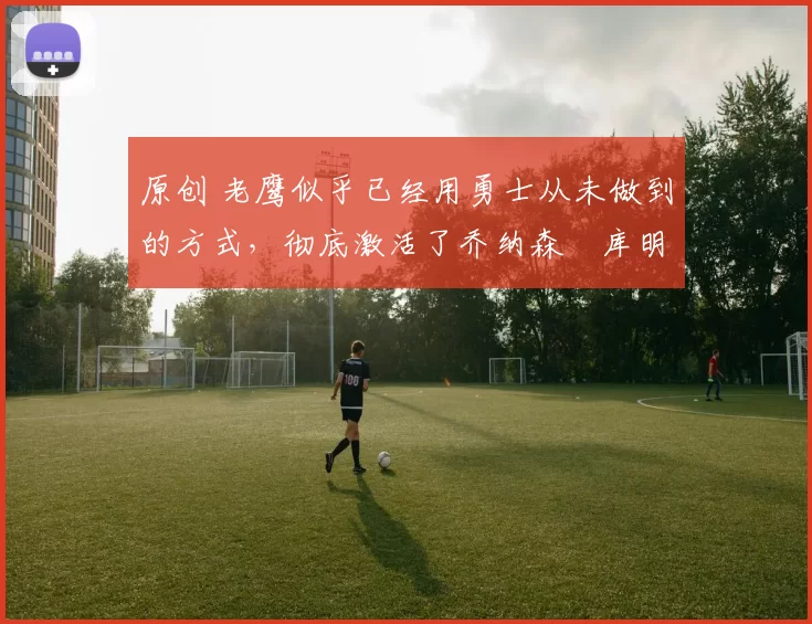 原创 老鹰似乎已经用勇士从未做到的方式,彻底激活了乔纳森・库明加