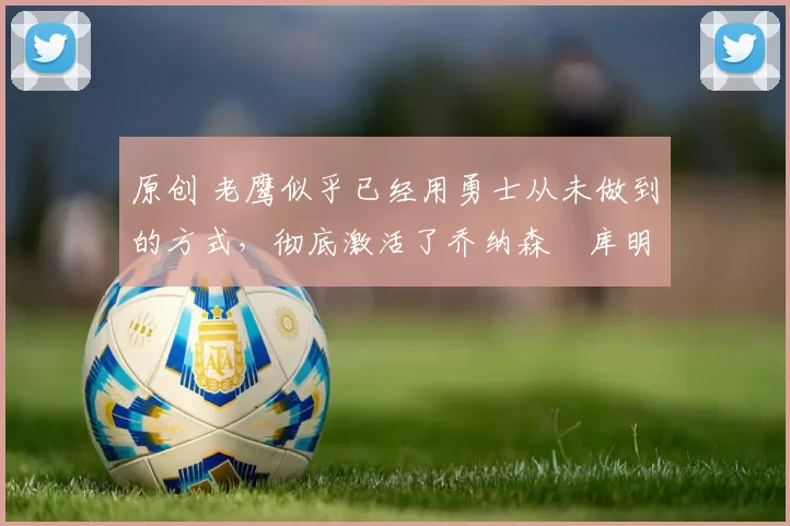 原创 老鹰似乎已经用勇士从未做到的方式，彻底激活了乔纳森・库明加