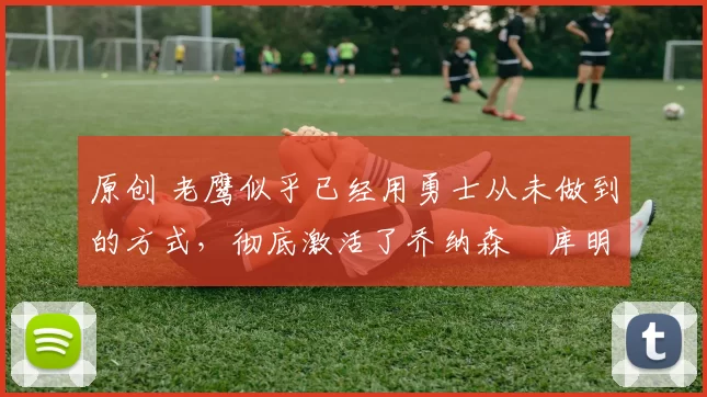 原创 老鹰似乎已经用勇士从未做到的方式,彻底激活了乔纳森・库明加