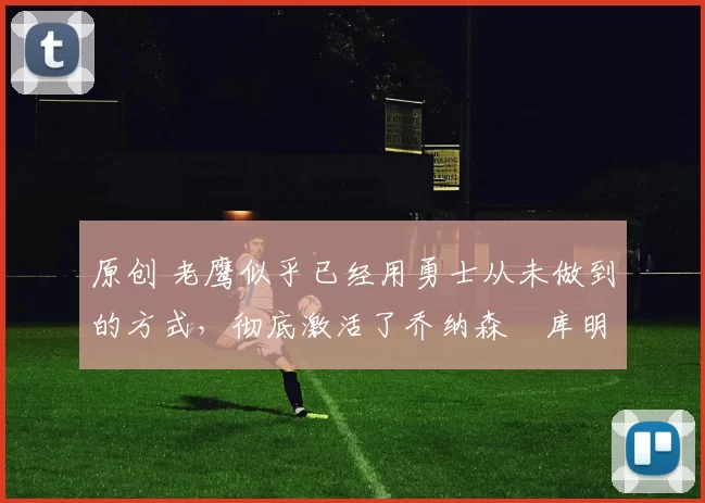 原创 老鹰似乎已经用勇士从未做到的方式，彻底激活了乔纳森・库明加