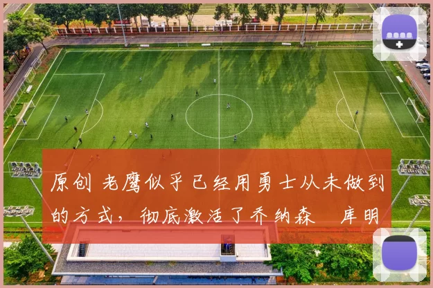 原创 老鹰似乎已经用勇士从未做到的方式，彻底激活了乔纳森・库明加