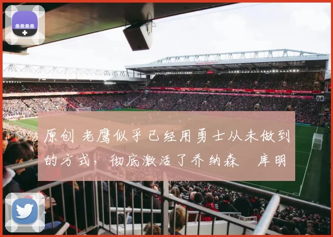 原创 老鹰似乎已经用勇士从未做到的方式，彻底激活了乔纳森・库明加