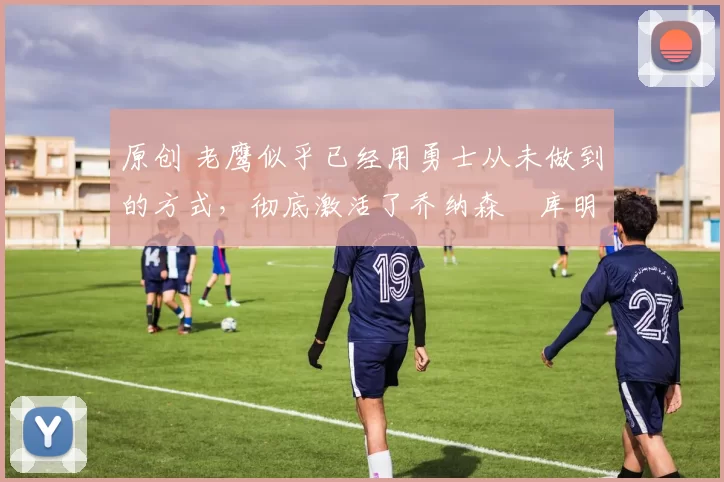 原创 老鹰似乎已经用勇士从未做到的方式，彻底激活了乔纳森・库明加