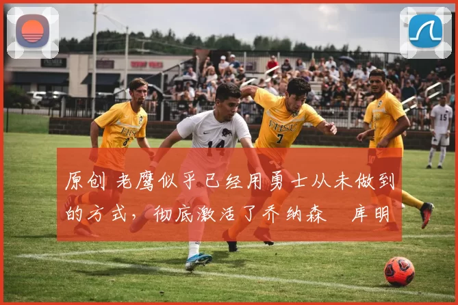 原创 老鹰似乎已经用勇士从未做到的方式,彻底激活了乔纳森・库明加