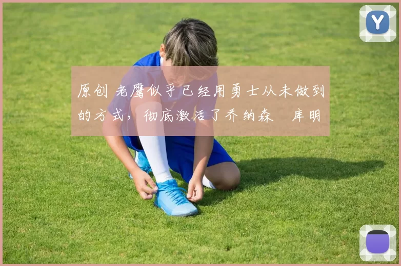 原创 老鹰似乎已经用勇士从未做到的方式，彻底激活了乔纳森・库明加