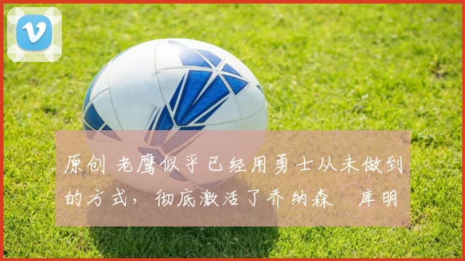 原创 老鹰似乎已经用勇士从未做到的方式,彻底激活了乔纳森・库明加