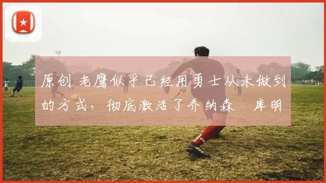 原创 老鹰似乎已经用勇士从未做到的方式，彻底激活了乔纳森・库明加