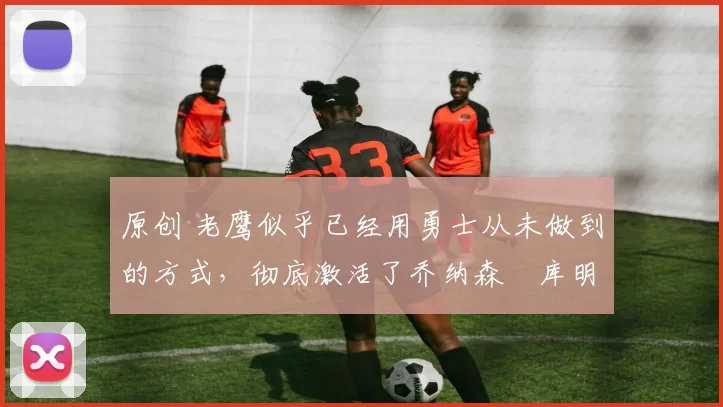 原创 老鹰似乎已经用勇士从未做到的方式,彻底激活了乔纳森・库明加