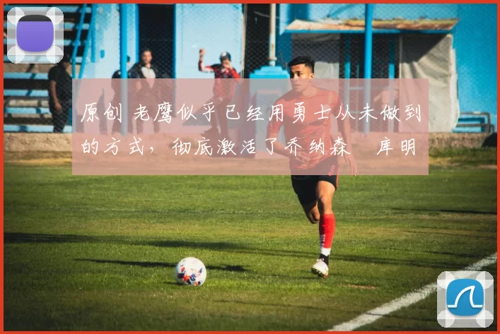 原创 老鹰似乎已经用勇士从未做到的方式,彻底激活了乔纳森・库明加