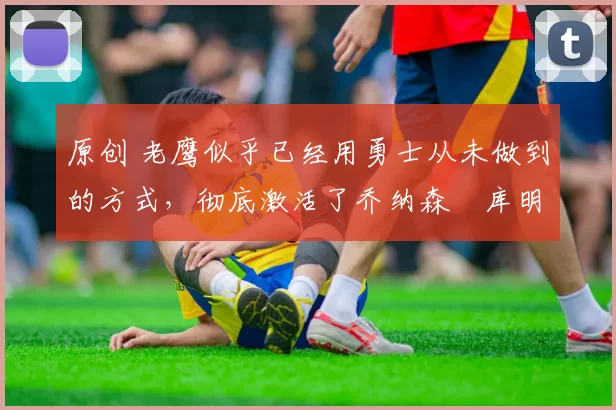 原创 老鹰似乎已经用勇士从未做到的方式,彻底激活了乔纳森・库明加