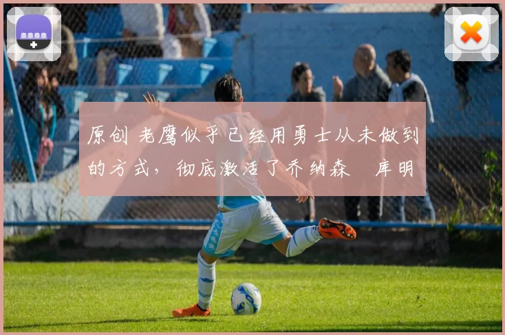 原创 老鹰似乎已经用勇士从未做到的方式，彻底激活了乔纳森・库明加