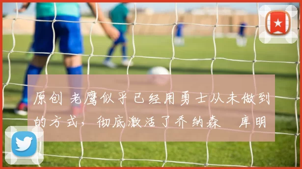 原创 老鹰似乎已经用勇士从未做到的方式,彻底激活了乔纳森・库明加