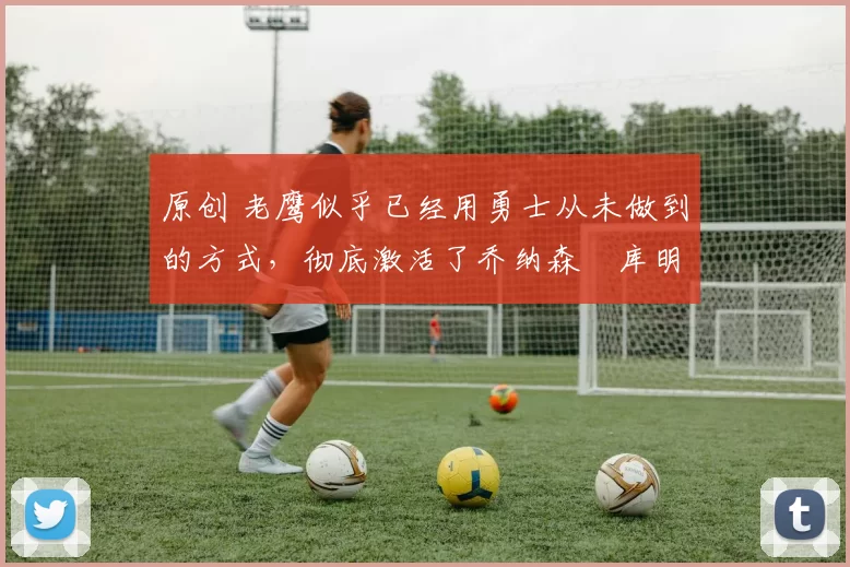 原创 老鹰似乎已经用勇士从未做到的方式,彻底激活了乔纳森・库明加