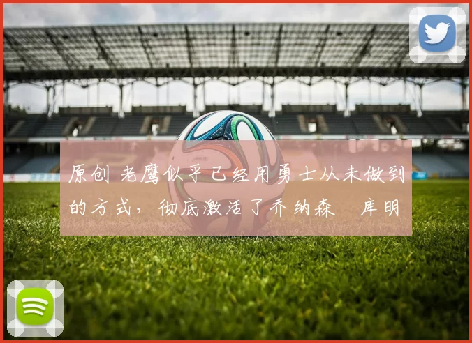 原创 老鹰似乎已经用勇士从未做到的方式，彻底激活了乔纳森・库明加