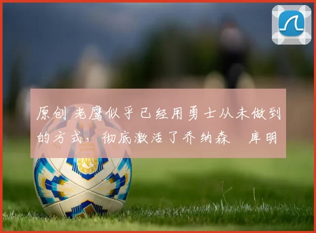 原创 老鹰似乎已经用勇士从未做到的方式，彻底激活了乔纳森・库明加