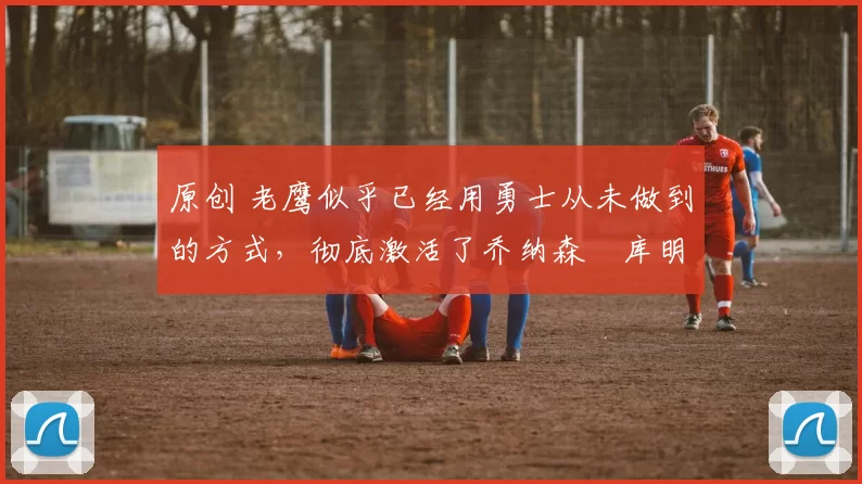 原创 老鹰似乎已经用勇士从未做到的方式，彻底激活了乔纳森・库明加