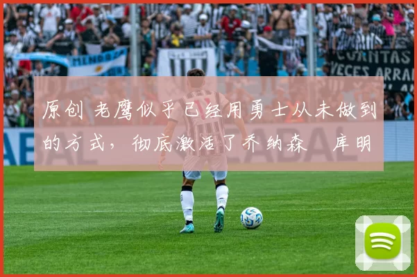 原创 老鹰似乎已经用勇士从未做到的方式,彻底激活了乔纳森・库明加