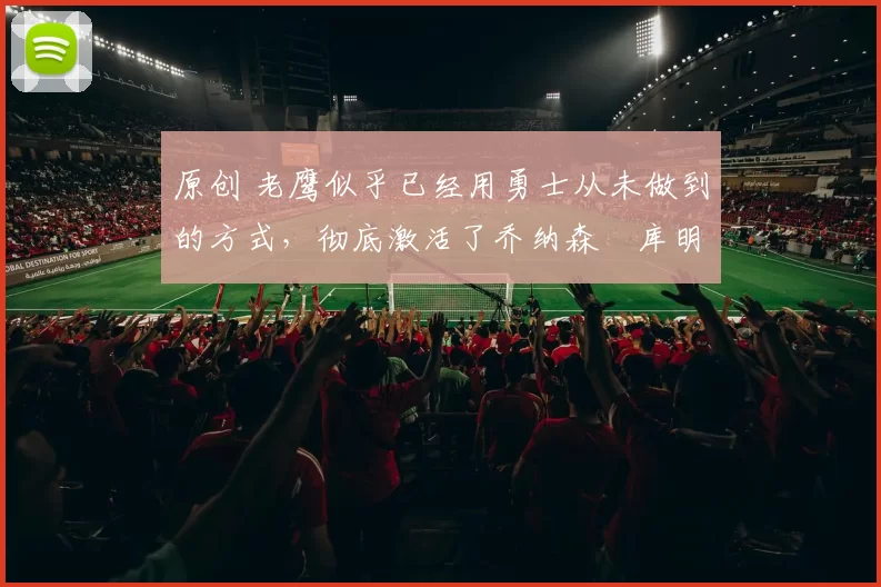 原创 老鹰似乎已经用勇士从未做到的方式，彻底激活了乔纳森・库明加