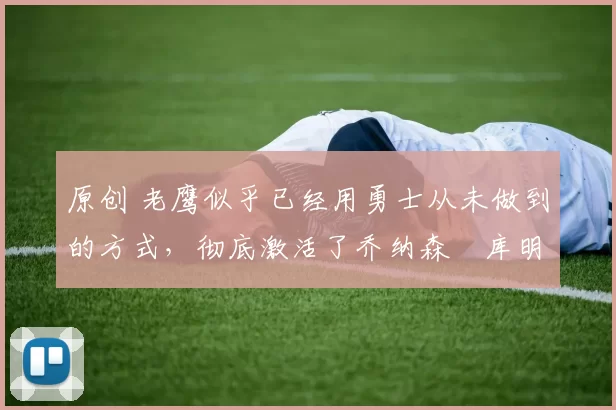 原创 老鹰似乎已经用勇士从未做到的方式，彻底激活了乔纳森・库明加