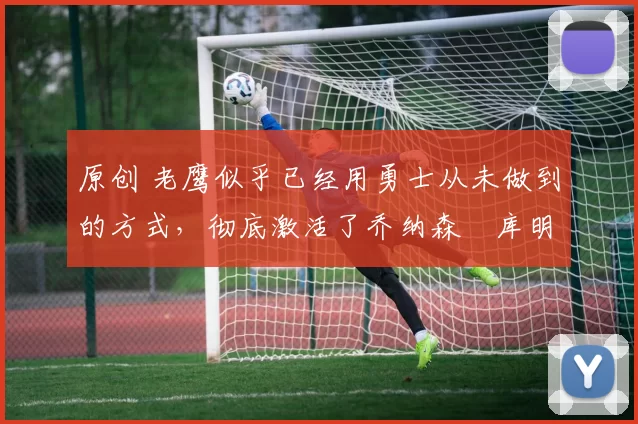 原创 老鹰似乎已经用勇士从未做到的方式,彻底激活了乔纳森・库明加