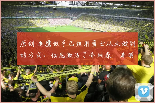 原创 老鹰似乎已经用勇士从未做到的方式，彻底激活了乔纳森・库明加