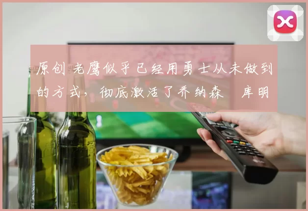 原创 老鹰似乎已经用勇士从未做到的方式，彻底激活了乔纳森・库明加