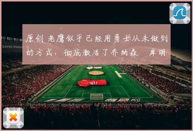 原创 老鹰似乎已经用勇士从未做到的方式，彻底激活了乔纳森・库明加