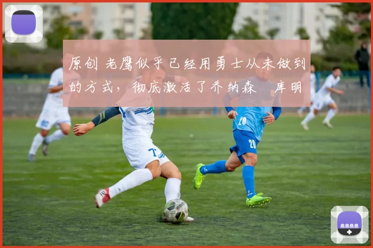 原创 老鹰似乎已经用勇士从未做到的方式,彻底激活了乔纳森・库明加