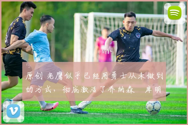 原创 老鹰似乎已经用勇士从未做到的方式,彻底激活了乔纳森・库明加