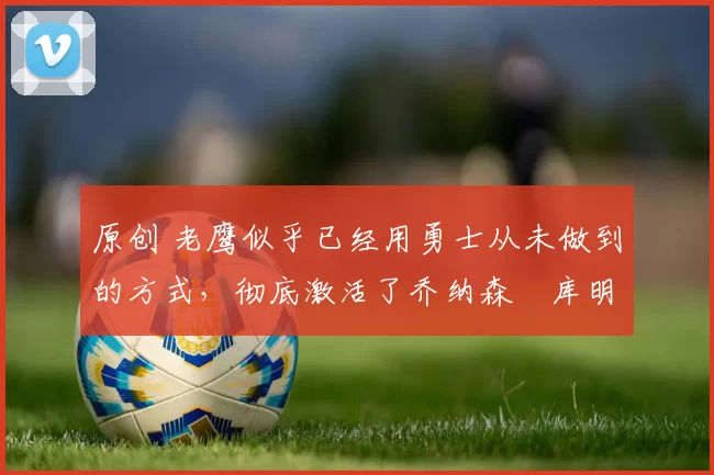 原创 老鹰似乎已经用勇士从未做到的方式,彻底激活了乔纳森・库明加