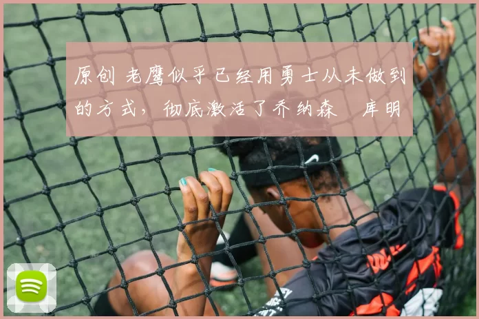 原创 老鹰似乎已经用勇士从未做到的方式,彻底激活了乔纳森・库明加