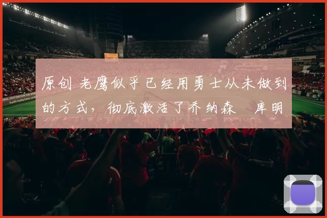 原创 老鹰似乎已经用勇士从未做到的方式，彻底激活了乔纳森・库明加