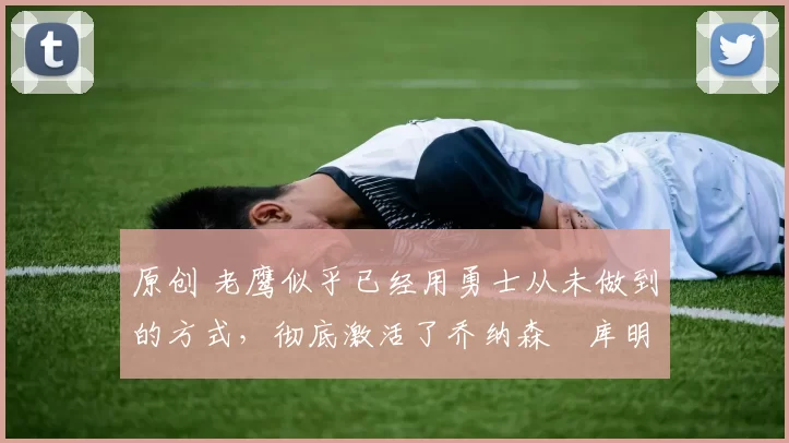 原创 老鹰似乎已经用勇士从未做到的方式，彻底激活了乔纳森・库明加