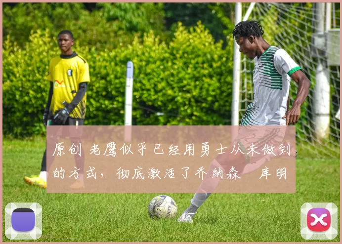 原创 老鹰似乎已经用勇士从未做到的方式，彻底激活了乔纳森・库明加