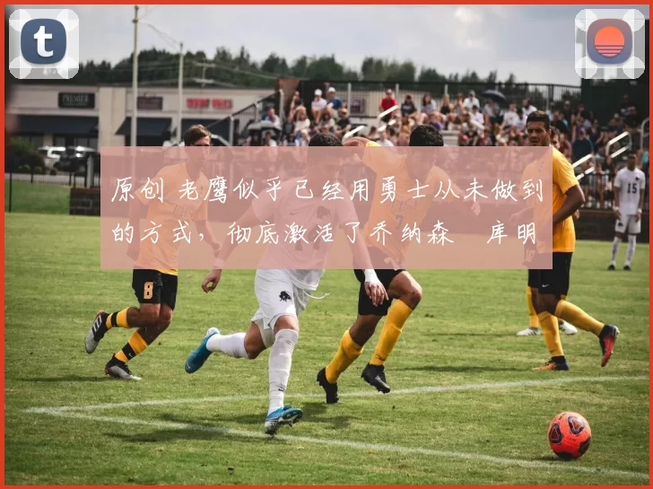 原创 老鹰似乎已经用勇士从未做到的方式，彻底激活了乔纳森・库明加