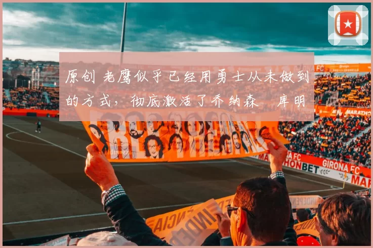 原创 老鹰似乎已经用勇士从未做到的方式，彻底激活了乔纳森・库明加