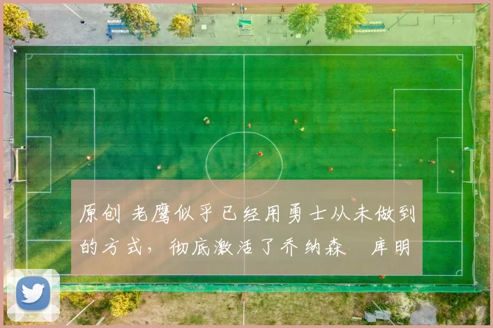 原创 老鹰似乎已经用勇士从未做到的方式，彻底激活了乔纳森・库明加