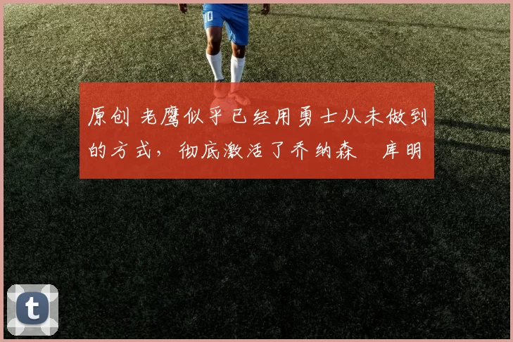 原创 老鹰似乎已经用勇士从未做到的方式，彻底激活了乔纳森・库明加