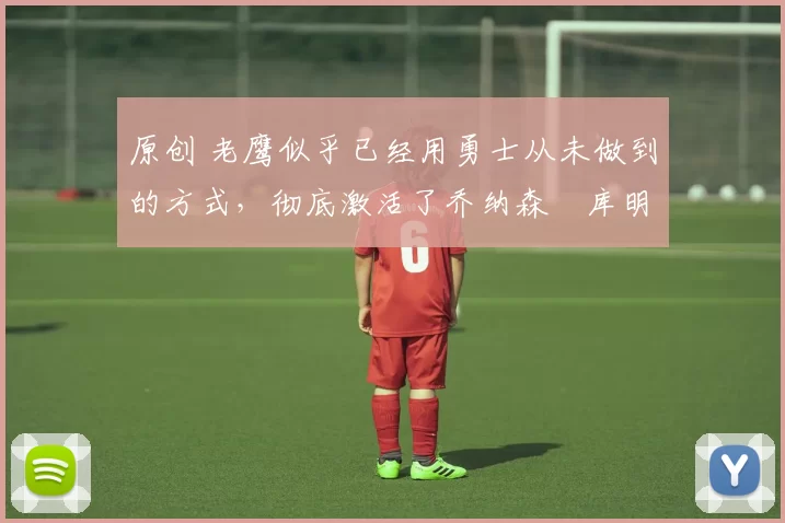 原创 老鹰似乎已经用勇士从未做到的方式,彻底激活了乔纳森・库明加