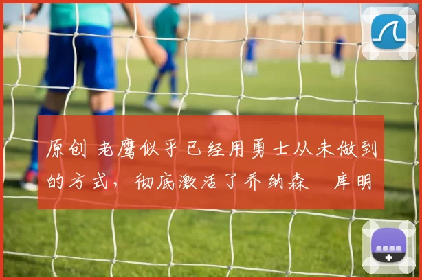 原创 老鹰似乎已经用勇士从未做到的方式,彻底激活了乔纳森・库明加