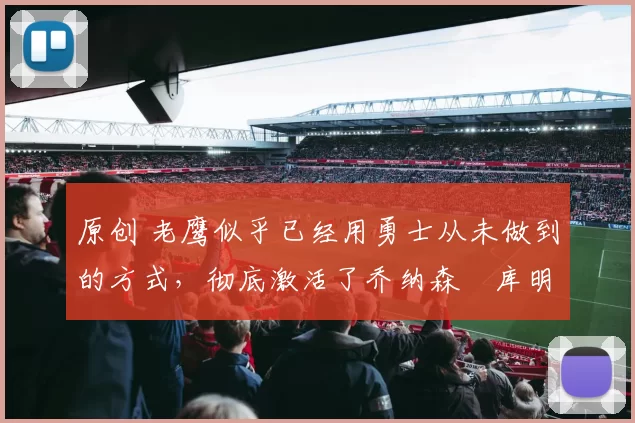 原创 老鹰似乎已经用勇士从未做到的方式,彻底激活了乔纳森・库明加