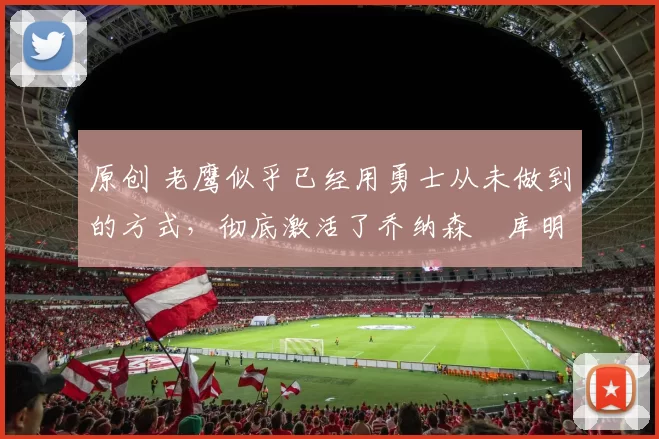 原创 老鹰似乎已经用勇士从未做到的方式，彻底激活了乔纳森・库明加