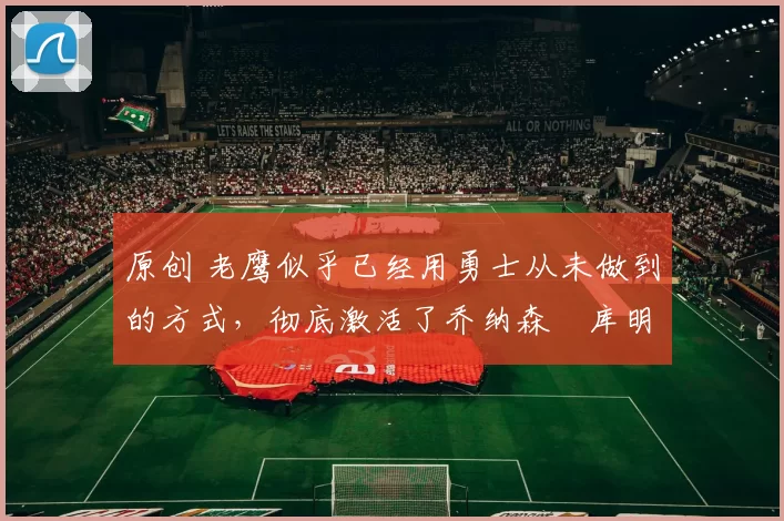 原创 老鹰似乎已经用勇士从未做到的方式，彻底激活了乔纳森・库明加