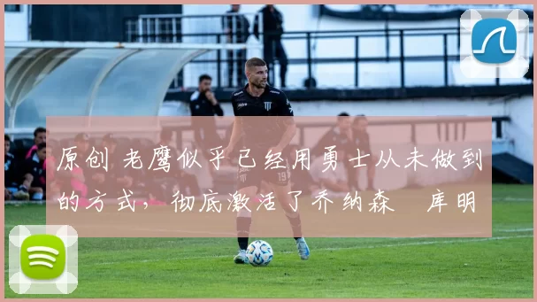 原创 老鹰似乎已经用勇士从未做到的方式,彻底激活了乔纳森・库明加