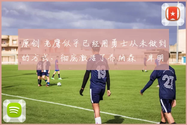 原创 老鹰似乎已经用勇士从未做到的方式，彻底激活了乔纳森・库明加