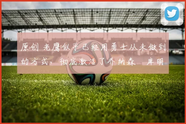 原创 老鹰似乎已经用勇士从未做到的方式,彻底激活了乔纳森・库明加